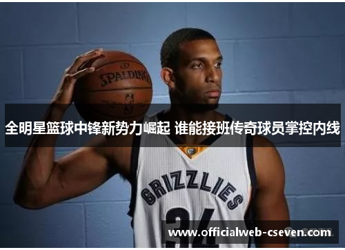 全明星篮球中锋新势力崛起 谁能接班传奇球员掌控内线