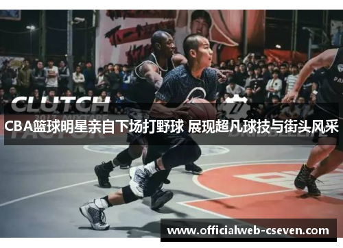 CBA篮球明星亲自下场打野球 展现超凡球技与街头风采