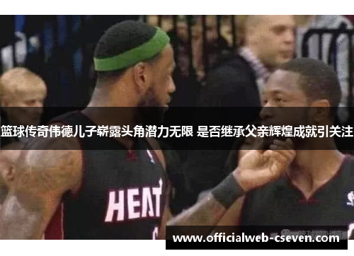 篮球传奇伟德儿子崭露头角潜力无限 是否继承父亲辉煌成就引关注
