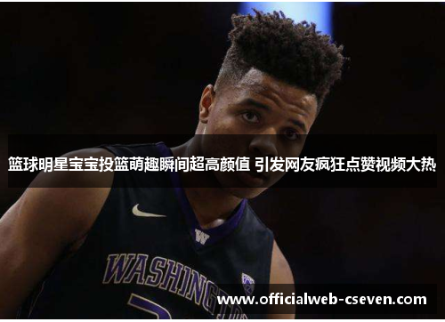 篮球明星宝宝投篮萌趣瞬间超高颜值 引发网友疯狂点赞视频大热