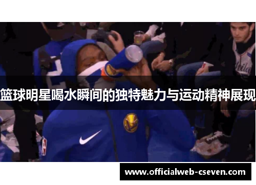 篮球明星喝水瞬间的独特魅力与运动精神展现
